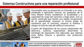 Sistemas Constructivos para una reparación profesional
Formulados para su proyección en húmedo o en seco,
moldeado o aplicación manual, los productos de la
línea Master Emaco restablecen la durabilidad y la
capacidad de carga del concreto a largo plazo. Con su
acción acelerada que facilita una rápida recuperación
de la operatividad, alcanzan el mismo grado de
resistencia que el concreto, mejoran la estética y
alargan el ciclo de vida del edificio o estructura.
A partir del diagnóstico de las causas subyacentes del
deterioro, nuestros especialistas desarrollan la
estrategia de reparación más adecuada, que además
evita daños futuros y garantiza una protección
duradera.
VENTA Y APLICACIÓN DE PRODUCTOS PARA LA CONSTRUCCION Y
MANTENIMIENTO DE INMUEBLES Y OBRAS DE INFRAESTRUCTURA
 