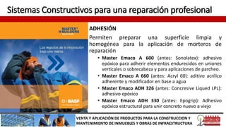 Sistemas Constructivos para una reparación profesional
ADHESIÓN
Permiten preparar una superficie limpia y
homogénea para la aplicación de morteros de
reparación
• Master Emaco A 600 (antes: Sonolatex): adhesivo
epóxico para adherir elementos endurecidos en uniones
verticales o sobrecabeza y para aplicaciones de parcheo.
• Master Emaco A 660 (antes: Acryl 60): aditivo acrílico
adherente y modificador en base a agua
• Master Emaco ADH 326 (antes: Concresive Liqued LPL):
adhesivo epóxico
• Master Emaco ADH 330 (antes: Epogrip): Adhesivo
epóxico estructural para unir concreto nuevo a viejo
VENTA Y APLICACIÓN DE PRODUCTOS PARA LA CONSTRUCCION Y
MANTENIMIENTO DE INMUEBLES Y OBRAS DE INFRAESTRUCTURA
 
