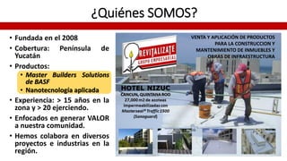 ¿Quiénes SOMOS?
• Fundada en el 2008
• Cobertura: Península de
Yucatán
• Productos:
• Master Builders Solutions
de BASF
• Nanotecnología aplicada
• Experiencia: > 15 años en la
zona y > 20 ejerciendo.
• Enfocados en generar VALOR
a nuestra comunidad.
• Hemos colabora en diversos
proyectos e industrias en la
región.
VENTA Y APLICACIÓN DE PRODUCTOS
PARA LA CONSTRUCCION Y
MANTENIMIENTO DE INMUEBLES Y
OBRAS DE INFRAESTRUCTURA
 