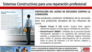 Sistemas Constructivos para una reparación profesional
PROTECCIÓN DEL ACERO DE REFUERZO CONTRA LA
CORROSIÓN
Estos productos contienen inhibidores de la corrosión
para una protección duradera de los refuerzos de
acero.
• Master Emaco P 124 (antes: Emaco P24): agente
adherente epóxico en base agua e inhibidor de corrosión.
• MasterProtect® 8000CI - Inhibidor de la corrosión líquido
transpaente aplicado a la superficie del concreto que
penetra y proporciona una molécula órgano funcional
para inhibir el proceso electroquímico de la corrosión
entre el acero de refuerzo y el ión cloruro, oxígeno y
humedad en el concreto
VENTA Y APLICACIÓN DE PRODUCTOS PARA LA CONSTRUCCION Y
MANTENIMIENTO DE INMUEBLES Y OBRAS DE INFRAESTRUCTURA
 