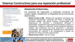 Sistemas Constructivos para una reparación profesional
REPARACIÓN ESTRUCTURAL:
Los morteros de reparación y nivelación universal, de
curado rápido, restablecen la integridad de las estructuras
deterioradas.
• Master Emaco S 488 - Mortero de reparación estructural con
retracción compensada, reforzado con fibras e inhibidor de
corrosión integral que puede lanzarse, recomendado para
reparaciones de concreto y mampostería verticales y
sobrecabeza. Proporciona alta resistencia temprana y última a la
compresión, a flexión y a adhesión, siendo resistente también a
sulfatos. alta resistencia, con base cementicia y retracción
compensada. Está especialmente diseñado para reparaciones
estructurales de concreto o de mampostería y puede ser
aplicado con llana o lanzado a baja presión
• Master Emaco 477CI – Versión Fluida
VENTA Y APLICACIÓN DE PRODUCTOS PARA LA CONSTRUCCION Y
MANTENIMIENTO DE INMUEBLES Y OBRAS DE INFRAESTRUCTURA
 