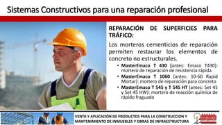 Sistemas Constructivos para una reparación profesional
REPARACIÓN DE SUPERFICIES PARA
TRÁFICO:
Los morteros cementicios de reparación
permiten restaurar los elementos de
concreto no estructurales.
• MasterEmaco T 430 (antes: Emaco T430):
mortero de reparación de resistencia rápida
• MasterEmaco T 1060 (antes: 10-60 Rapid
Mortar): mortero de reparación para concreto
• MasterEmaco T 545 y T 545 HT (antes: Set 45
y Set 45 HW): mortero de reacción química de
rápido fraguado
VENTA Y APLICACIÓN DE PRODUCTOS PARA LA CONSTRUCCION Y
MANTENIMIENTO DE INMUEBLES Y OBRAS DE INFRAESTRUCTURA
 