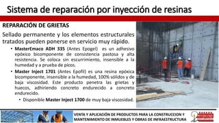 Sistema de reparación por inyección de resinas
REPARACIÓN DE GRIETAS
Sellado permanente y los elementos estructurales
tratados pueden ponerse en servicio muy rápido.
• MasterEmaco ADH 335 (Antes Epogel) es un adhesivo
epóxico bicomponente de consistencia pastosa y alta
resistencia. Se coloca sin escurrimiento, insensible a la
humedad y a prueba de picos.
• Master Inject 1701 (Antes Epofil) es una resina epóxica
bicomponente, insensible a la humedad, 100% sólidos y de
baja viscosidad. Este producto penetra las grietas y
huecos, adhiriendo concreto endurecido a concreto
endurecido.
• Disponible Master Inject 1700 de muy baja viscosidad.
VENTA Y APLICACIÓN DE PRODUCTOS PARA LA CONSTRUCCION Y
MANTENIMIENTO DE INMUEBLES Y OBRAS DE INFRAESTRUCTURA
 