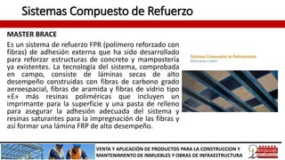 Sistemas Compuesto de Refuerzo
MASTER BRACE
Es un sistema de refuerzo FPR (polímero reforzado con
fibras) de adhesión externa que ha sido desarrollado
para reforzar estructuras de concreto y mampostería
ya existentes. La tecnología del sistema, comprobada
en campo, consiste de láminas secas de alto
desempeño construidas con fibras de carbono grado
aeroespacial, fibras de aramida y fibras de vidrio tipo
«E» más resinas poliméricas que incluyen un
imprimante para la superficie y una pasta de relleno
para asegurar la adhesión adecuada del sistema y
resinas saturantes para la impregnación de las fibras y
así formar una lámina FRP de alto desempeño.
VENTA Y APLICACIÓN DE PRODUCTOS PARA LA CONSTRUCCION Y
MANTENIMIENTO DE INMUEBLES Y OBRAS DE INFRAESTRUCTURA
 