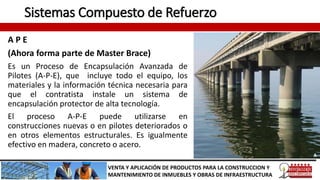 Sistemas Compuesto de Refuerzo
A P E
(Ahora forma parte de Master Brace)
Es un Proceso de Encapsulación Avanzada de
Pilotes (A-P-E), que incluye todo el equipo, los
materiales y la información técnica necesaria para
que el contratista instale un sistema de
encapsulación protector de alta tecnología.
El proceso A-P-E puede utilizarse en
construcciones nuevas o en pilotes deteriorados o
en otros elementos estructurales. Es igualmente
efectivo en madera, concreto o acero.
VENTA Y APLICACIÓN DE PRODUCTOS PARA LA CONSTRUCCION Y
MANTENIMIENTO DE INMUEBLES Y OBRAS DE INFRAESTRUCTURA
 