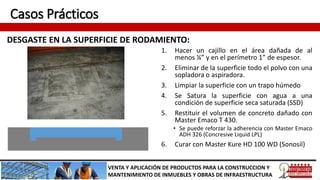 Casos Prácticos
DESGASTE EN LA SUPERFICIE DE RODAMIENTO:
VENTA Y APLICACIÓN DE PRODUCTOS PARA LA CONSTRUCCION Y
MANTENIMIENTO DE INMUEBLES Y OBRAS DE INFRAESTRUCTURA
1. Hacer un cajillo en el área dañada de al
menos ¼” y en el perímetro 1” de espesor.
2. Eliminar de la superficie todo el polvo con una
sopladora o aspiradora.
3. Limpiar la superficie con un trapo húmedo
4. Se Satura la superficie con agua a una
condición de superficie seca saturada (SSD)
5. Restituir el volumen de concreto dañado con
Master Emaco T 430.
• Se puede reforzar la adherencia con Master Emaco
ADH 326 (Concresive Liquid LPL)
6. Curar con Master Kure HD 100 WD (Sonosil)
 
