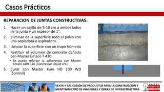 Casos Prácticos
REPARACION DE JUNTAS CONSTRUCTIVAS:
VENTA Y APLICACIÓN DE PRODUCTOS PARA LA CONSTRUCCION Y
MANTENIMIENTO DE INMUEBLES Y OBRAS DE INFRAESTRUCTURA
1. Hacer un cajillo de 5-10 cm a ambos lados
de la junta y un espesor de 1”.
2. Eliminar de la superficie todo el polvo con
una sopladora o aspiradora.
3. Limpiar la superficie con un trapo húmedo
4. Restituir el volumen de concreto dañado
con Master Emaco T 430.
• Se puede reforzar la adherencia con Master
Emaco ADH 326 (Concresive Liquid LPL)
5. Curar con Master Kure HD 100 WD
(Sonosil)
 