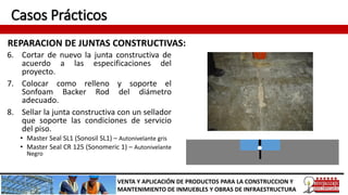 Casos Prácticos
REPARACION DE JUNTAS CONSTRUCTIVAS:
VENTA Y APLICACIÓN DE PRODUCTOS PARA LA CONSTRUCCION Y
MANTENIMIENTO DE INMUEBLES Y OBRAS DE INFRAESTRUCTURA
6. Cortar de nuevo la junta constructiva de
acuerdo a las especificaciones del
proyecto.
7. Colocar como relleno y soporte el
Sonfoam Backer Rod del diámetro
adecuado.
8. Sellar la junta constructiva con un sellador
que soporte las condiciones de servicio
del piso.
• Master Seal SL1 (Sonosil SL1) – Autonivelante gris
• Master Seal CR 125 (Sonomeric 1) – Autonivelante
Negro
 