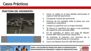Casos Prácticos
FRACTURA DEL PAVIMENTO:
VENTA Y APLICACIÓN DE PRODUCTOS PARA LA CONSTRUCCION Y
MANTENIMIENTO DE INMUEBLES Y OBRAS DE INFRAESTRUCTURA
1. Hacer un cajillo en el área dañada eliminando el
espesor total del pavimento.
2. Compactar la base del pavimento
3. Eliminar de los costados todo el polvo con una
sopladora o aspiradora.
4. Limpiar la superficie con un trapo húmedo
5. Se Satura la superficie con agua a una condición
de superficie seca saturada (SSD)
6. En los costados se aplica una capa de Master
Emaco ADH 326 (Concresive Liquid LPL)
7. Se restituye el volumen con concreto de la
resistencia especificada en el proyecto.
8. Curar con Master Kure HD 100 WD (Sonosil)
 