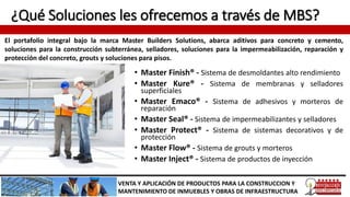 ¿Qué Soluciones les ofrecemos a través de MBS?
• Master Finish® - Sistema de desmoldantes alto rendimiento
• Master Kure® - Sistema de membranas y selladores
superficiales
• Master Emaco® - Sistema de adhesivos y morteros de
reparación
• Master Seal® - Sistema de impermeabilizantes y selladores
• Master Protect® - Sistema de sistemas decorativos y de
protección
• Master Flow® - Sistema de grouts y morteros
• Master Inject® - Sistema de productos de inyección
VENTA Y APLICACIÓN DE PRODUCTOS PARA LA CONSTRUCCION Y
MANTENIMIENTO DE INMUEBLES Y OBRAS DE INFRAESTRUCTURA
El portafolio integral bajo la marca Master Builders Solutions, abarca aditivos para concreto y cemento,
soluciones para la construcción subterránea, selladores, soluciones para la impermeabilización, reparación y
protección del concreto, grouts y soluciones para pisos.
 