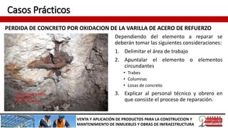 Casos Prácticos
PERDIDA DE CONCRETO POR OXIDACION DE LA VARILLA DE ACERO DE REFUERZO
VENTA Y APLICACIÓN DE PRODUCTOS PARA LA CONSTRUCCION Y
MANTENIMIENTO DE INMUEBLES Y OBRAS DE INFRAESTRUCTURA
Dependiendo del elemento a reparar se
deberán tomar las siguientes consideraciones:
1. Delimitar el área de trabajo
2. Apuntalar el elemento o elementos
circundantes
• Trabes
• Columnas
• Losas de concreto
3. Explicar al personal técnico y obrero en
que consiste el proceso de reparación.
 