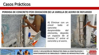 Casos Prácticos
PERDIDA DE CONCRETO POR OXIDACION DE LA VARILLA DE ACERO DE REFUERZO
VENTA Y APLICACIÓN DE PRODUCTOS PARA LA CONSTRUCCION Y
MANTENIMIENTO DE INMUEBLES Y OBRAS DE INFRAESTRUCTURA
A) Eliminar con un
cincel todo el
concreto
desprendido del
elemento, dejando
un espacio de al
menos ½” entre el
concreto y el acero.
 