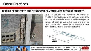 Casos Prácticos
PERDIDA DE CONCRETO POR OXIDACION DE LA VARILLA DE ACERO DE REFUERZO
VENTA Y APLICACIÓN DE PRODUCTOS PARA LA CONSTRUCCION Y
MANTENIMIENTO DE INMUEBLES Y OBRAS DE INFRAESTRUCTURA
C) Si la perdida del volumen del acero es
grande o es inexistente y es factible, se deberá
sustituir el acero de refuerzo cuidando que se
cumpla el traslape que indica la norma o en su
caso utilizar algún conector o soldadura para
darle continuidad al acero de refuerzo.
 