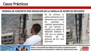 Casos Prácticos
PERDIDA DE CONCRETO POR OXIDACION DE LA VARILLA DE ACERO DE REFUERZO
VENTA Y APLICACIÓN DE PRODUCTOS PARA LA CONSTRUCCION Y
MANTENIMIENTO DE INMUEBLES Y OBRAS DE INFRAESTRUCTURA
D) Se elimina el
polvo existente en el
elemento por medio
de aspirado o
soplado apoyándose
de una brocha o
cepillo y se aplica el
MASTER EMACO P
124 con un espesor
mínimo de la
película de 0.5 mm
(20 mils)
 
