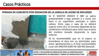 Casos Prácticos
PERDIDA DE CONCRETO POR OXIDACION DE LA VARILLA DE ACERO DE REFUERZO
VENTA Y APLICACIÓN DE PRODUCTOS PARA LA CONSTRUCCION Y
MANTENIMIENTO DE INMUEBLES Y OBRAS DE INFRAESTRUCTURA
G) El MASTER EMACO S 488 se aplica
proyectándolo a baja presión o a mano con
llana o en superficies verticales o sobre
cabeza. Entre capa y capa de se deberá
esperar entre 10 y 15 minutos (depende de las
condiciones climáticas) para evitar que el peso
del mortero lanzado desprenda la capa
anterior.
H) Es recomendable que en la espera se
humedezca el área con un atomizador para
evitar agrietamientos y al final recomendable
curar con MASTER KURE HD 100 WD (Sonosil)
 