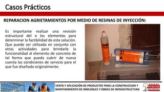 Casos Prácticos
REPARACION AGRIETAMIENTOS POR MEDIO DE RESINAS DE INYECCIÓN:
VENTA Y APLICACIÓN DE PRODUCTOS PARA LA CONSTRUCCION Y
MANTENIMIENTO DE INMUEBLES Y OBRAS DE INFRAESTRUCTURA
Es importante realizar una revisión
estructural del o los elementos para
determinar la factibilidad de esta solución.
Que puede ser utilizada en conjunto con
otras actividades para brindarle la
funcionalidad al elemento de concreto de
tal forma que pueda cubrir de nueva
cuenta las condiciones de servicio para el
que fue diseñado originalmente.
 