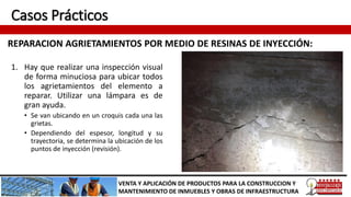 Casos Prácticos
REPARACION AGRIETAMIENTOS POR MEDIO DE RESINAS DE INYECCIÓN:
VENTA Y APLICACIÓN DE PRODUCTOS PARA LA CONSTRUCCION Y
MANTENIMIENTO DE INMUEBLES Y OBRAS DE INFRAESTRUCTURA
1. Hay que realizar una inspección visual
de forma minuciosa para ubicar todos
los agrietamientos del elemento a
reparar. Utilizar una lámpara es de
gran ayuda.
• Se van ubicando en un croquis cada una las
grietas.
• Dependiendo del espesor, longitud y su
trayectoria, se determina la ubicación de los
puntos de inyección (revisión).
 