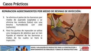 Casos Prácticos
REPARACION AGRIETAMIENTOS POR MEDIO DE RESINAS DE INYECCIÓN:
VENTA Y APLICACIÓN DE PRODUCTOS PARA LA CONSTRUCCION Y
MANTENIMIENTO DE INMUEBLES Y OBRAS DE INFRAESTRUCTURA
3. Se elimina el polvo de los barrenos por
medio de aspirado (soplado) y se
elimina los residuos (talco) con una
brocha humedecida con xilol
(solvente)
4. Para los puntos de inyección se utiliza
una manguera de plástico que se iran
fijando al interior de los barrenos a
trabes de los cuales se hará la
inyección.
 