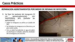 Casos Prácticos
REPARACION AGRIETAMIENTOS POR MEDIO DE RESINAS DE INYECCIÓN:
VENTA Y APLICACIÓN DE PRODUCTOS PARA LA CONSTRUCCION Y
MANTENIMIENTO DE INMUEBLES Y OBRAS DE INFRAESTRUCTURA
5. Se fijan los pedazos de manguera (5
cm aproximadamente) con
MASTERSEAL NP1 (Sellador de
poliuretano)
• Sobre la manguera se coloca un cordón de
NP1
• Se introduce la manguera en el barreno y se
gira media vuelta
• Con un dedo humedecido en agua de jabón
se distribuye el sellador sobrante alrededor
de la manguera y el concreto.
 