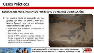Casos Prácticos
REPARACION AGRIETAMIENTOS POR MEDIO DE RESINAS DE INYECCIÓN:
VENTA Y APLICACIÓN DE PRODUCTOS PARA LA CONSTRUCCION Y
MANTENIMIENTO DE INMUEBLES Y OBRAS DE INFRAESTRUCTURA
6. Se confina todo el recorrido de las
grietas con MASTER EMACO ADH 335
(Antes Epogel) que es un adhesivo
epóxico de secado rápido.
• Para evitar que al realizar la inyección se
presenten fugas.
• Este producto seca en una hora.
• Como el NP1 requiere cuando manos 12
horas, se programa la inyección para el día
siguiente. Sino se corre el riesgo de fugas en
el perímetro de la manguera.
 