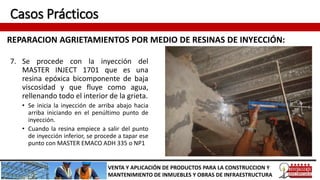Casos Prácticos
REPARACION AGRIETAMIENTOS POR MEDIO DE RESINAS DE INYECCIÓN:
VENTA Y APLICACIÓN DE PRODUCTOS PARA LA CONSTRUCCION Y
MANTENIMIENTO DE INMUEBLES Y OBRAS DE INFRAESTRUCTURA
7. Se procede con la inyección del
MASTER INJECT 1701 que es una
resina epóxica bicomponente de baja
viscosidad y que fluye como agua,
rellenando todo el interior de la grieta.
• Se inicia la inyección de arriba abajo hacia
arriba iniciando en el penúltimo punto de
inyección.
• Cuando la resina empiece a salir del punto
de inyección inferior, se procede a tapar ese
punto con MASTER EMACO ADH 335 o NP1
 