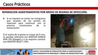 Casos Prácticos
REPARACION AGRIETAMIENTOS POR MEDIO DE RESINAS DE INYECCIÓN:
VENTA Y APLICACIÓN DE PRODUCTOS PARA LA CONSTRUCCION Y
MANTENIMIENTO DE INMUEBLES Y OBRAS DE INFRAESTRUCTURA
8. Si se requiere se cortan las mangueras
que resaltan de los puntos de
inyección para continuar con el
proceso constructivo de la
restauración.
Si el ancho de la grieta es mayor de 4 mm,
es posible rellenarla con MASTER EMACO
ADH 335 (Epogel) y si se requiere concluir
con MASTER INJECT 1701.
 