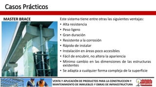 Casos Prácticos
MASTER BRACE
VENTA Y APLICACIÓN DE PRODUCTOS PARA LA CONSTRUCCION Y
MANTENIMIENTO DE INMUEBLES Y OBRAS DE INFRAESTRUCTURA
Este sistema tiene entre otras las siguientes ventajas:
• Alta resistencia
• Peso ligero
• Gran duración
• Resistente a la corrosión
• Rápido de instalar
• Instalación en áreas poco accesibles
• Fácil de encubrir, no altera la apariencia
• Mínimo cambio en las dimensiones de las estructuras
existentes
• Se adapta a cualquier forma compleja de la superficie
 