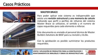Casos Prácticos
MASTER BRACE
VENTA Y APLICACIÓN DE PRODUCTOS PARA LA CONSTRUCCION Y
MANTENIMIENTO DE INMUEBLES Y OBRAS DE INFRAESTRUCTURA
Para poder aplicar este sistema es indispensable que
exista una revisión estructural y una memoria de calculo
indicando que perfil o perfiles de refuerzo del sistema
Master Brace se utilizaran, el sentido y el numero de
capas requeridas para cada elemento a reforzar.
Este documento es enviado al personal técnico de Master
Builders Solutions de BASF para su revisión y Vo.Bo.
Con la aprobación es posible suministrar los productos
requeridos.
 