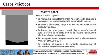 Casos Prácticos
MASTER BRACE
VENTA Y APLICACIÓN DE PRODUCTOS PARA LA CONSTRUCCION Y
MANTENIMIENTO DE INMUEBLES Y OBRAS DE INFRAESTRUCTURA
Proceso típico sugerido
• Se realizan los apuntalamientos necesarios de acuerdo a
la recomendación indicada en la memoria de calculo.
• Se elimina el concreto desprendido y las partes del acero
oxidado y dañado.
• Se limpia con una carda o sand blasteo –según sea el
caso- el acero de refuerzo que no es factible retirar, para
eliminar el oxido existente.
• Se protege el acero que permanecerá en el elemento con
MASTER EMACO P 124.
• Se restituye el volumen de concreto perdido por el
elemento con MASTER EMACO S 488.
 