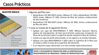Casos Prácticos
MASTER BRACE
VENTA Y APLICACIÓN DE PRODUCTOS PARA LA CONSTRUCCION Y
MANTENIMIENTO DE INMUEBLES Y OBRAS DE INFRAESTRUCTURA
• Algunos perfiles son:
• MasterBrace FIB 300-50CFS (antes: MBrace CF 130) y MasterBrace FIB 600-
50CFS (antes: MBrace CF 160): láminas de fibra de carbono unidireccional
de alta resistencia
• MasterBrace FIB 900-50CFS (antes: MBrace EG 900): lámina unidireccional
de fibra de vidrio.
• Y esta se instala de la siguiente forma:
• Aplique una capa del MASTERBRACE P 1003 -MBrace Saturant- (Resina
epóxica de impregnación, de bajo escurrimiento usada para encapsular las
fibras de las láminas) sobre la superficie donde instalará la fibra de Carbono.
• Instale una capa de perfil seleccionado, en los lugares y el sentido indicados.
• Aplique una capa MASTERBRACE P 1003 sobre la superficie de la fibra que
se instalo y sobre el resto de la superficie del elemento.
• Si se requieren capas adicionales o en otro sentido repita este proceso.
 