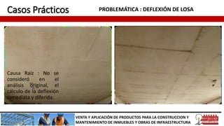 Casos Prácticos PROBLEMÁTICA : DEFLEXIÓN DE LOSA
VENTA Y APLICACIÓN DE PRODUCTOS PARA LA CONSTRUCCION Y
MANTENIMIENTO DE INMUEBLES Y OBRAS DE INFRAESTRUCTURA
Causa Raíz : No se
consideró en el
análisis original, el
cálculo de la deflexión
inmediata y diferida.
 