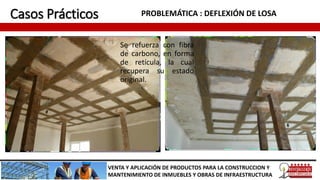 Casos Prácticos PROBLEMÁTICA : DEFLEXIÓN DE LOSA
VENTA Y APLICACIÓN DE PRODUCTOS PARA LA CONSTRUCCION Y
MANTENIMIENTO DE INMUEBLES Y OBRAS DE INFRAESTRUCTURA
Se refuerza con fibra
de carbono, en forma
de retícula, la cual
recupera su estado
original.
 