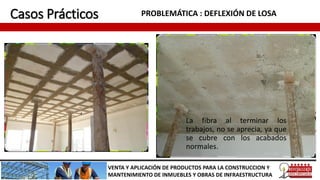 Casos Prácticos PROBLEMÁTICA : DEFLEXIÓN DE LOSA
VENTA Y APLICACIÓN DE PRODUCTOS PARA LA CONSTRUCCION Y
MANTENIMIENTO DE INMUEBLES Y OBRAS DE INFRAESTRUCTURA
La fibra al terminar los
trabajos, no se aprecia, ya que
se cubre con los acabados
normales.
 