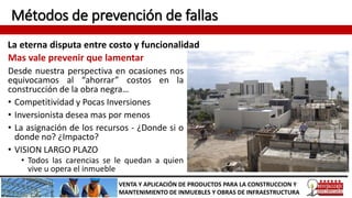 Métodos de prevención de fallas
La eterna disputa entre costo y funcionalidad
VENTA Y APLICACIÓN DE PRODUCTOS PARA LA CONSTRUCCION Y
MANTENIMIENTO DE INMUEBLES Y OBRAS DE INFRAESTRUCTURA
Mas vale prevenir que lamentar
Desde nuestra perspectiva en ocasiones nos
equivocamos al “ahorrar” costos en la
construcción de la obra negra…
• Competitividad y Pocas Inversiones
• Inversionista desea mas por menos
• La asignación de los recursos - ¿Donde si o
donde no? ¿Impacto?
• VISION LARGO PLAZO
• Todos las carencias se le quedan a quien
vive u opera el inmueble
 