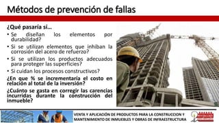 Métodos de prevención de fallas
VENTA Y APLICACIÓN DE PRODUCTOS PARA LA CONSTRUCCION Y
MANTENIMIENTO DE INMUEBLES Y OBRAS DE INFRAESTRUCTURA
¿Qué pasaría sí…
• Se diseñan los elementos por
durabilidad?
• Si se utilizan elementos que inhiban la
corrosión del acero de refuerzo?
• Si se utilizan los productos adecuados
para proteger las superficies?
• Si cuidan los procesos constructivos?
¿En que % se incrementaría el costo en
relación al total de la inversión?
¿Cuánto se gasta en corregir las carencias
incurridas durante la construcción del
inmueble?
 