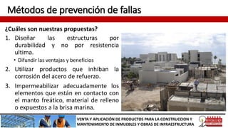 Métodos de prevención de fallas
¿Cuáles son nuestras propuestas?
VENTA Y APLICACIÓN DE PRODUCTOS PARA LA CONSTRUCCION Y
MANTENIMIENTO DE INMUEBLES Y OBRAS DE INFRAESTRUCTURA
1. Diseñar las estructuras por
durabilidad y no por resistencia
ultima.
• Difundir las ventajas y beneficios
2. Utilizar productos que inhiban la
corrosión del acero de refuerzo.
3. Impermeabilizar adecuadamente los
elementos que están en contacto con
el manto freático, material de relleno
o expuestos a la brisa marina.
 