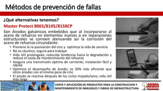 Métodos de prevención de fallas
¿Qué alternativas tenemos?
VENTA Y APLICACIÓN DE PRODUCTOS PARA LA CONSTRUCCION Y
MANTENIMIENTO DE INMUEBLES Y OBRAS DE INFRAESTRUCTURA
Master Protect 8065/8105/8150CP
Son Ánodos galvánicos embebidos que al incorporarse al
acero de refuerzo en elementos nuevos o en reparaciones
estructurales se corroen atenuando así la corrosión del
acero de refuerzo circundante.
• Previene la re-pasivación del cinc y optimiza la vida de servicio
• No es cáustico; seguro para trabajar
• Vida útil prolongada; reducida tendencia hacia la degradación y
reduce el costo de mantenimiento del refuerzo
• Asegura una transmisión óptima de corriente; instalación fácil y
rápida
• Optimiza el desempeño de ánodo; es 50% más eficiente que
otros ánodos con el mismo peso de cinc
• El ánodo se reactiva después de los ciclos mojado/seco; vida útil
más larga
 