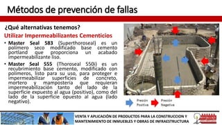 Métodos de prevención de fallas
¿Qué alternativas tenemos?
VENTA Y APLICACIÓN DE PRODUCTOS PARA LA CONSTRUCCION Y
MANTENIMIENTO DE INMUEBLES Y OBRAS DE INFRAESTRUCTURA
Utilizar Impermeabilizantes Cementicios
• Master Seal 583 (Superthoroseal) es un
polímero seco modificado base cemento
portland que proporciona un acabado
impermeabilizante liso.
• Master Seal 555 (Thoroseal 550i) es un
recubrimiento base cemento, modificado con
polímeros, listo para su uso, para proteger e
impermeabilizar superficies de concreto,
mortero y mampostería que requieran
impermeabilización tanto del lado de la
superficie expuesto al agua (positivo), como del
lado de la superficie opuesto al agua (lado
negativo).
 