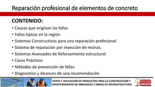Reparación profesional de elementos de concreto
CONTENIDO:
• Causas que originan las fallas
• Fallas típicas en la región
• Sistemas Constructivos para una reparación profesional
• Sistema de reparación por inyección de resinas.
• Sistemas Avanzados de Reforzamiento estructural
• Casos Prácticos
• Métodos de prevención de fallas
• Diagnostico y Alcances de una recomendación
VENTA Y APLICACIÓN DE PRODUCTOS PARA LA CONSTRUCCION Y
MANTENIMIENTO DE INMUEBLES Y OBRAS DE INFRAESTRUCTURA
 