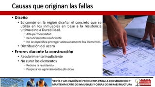 Causas que originan las fallas
• Diseño
• Es común en la región diseñar el concreto que se
utiliza en los inmuebles en base a la resistencia
ultima o no a Durabilidad.
• Alta permeabilidad
• Recubrimiento insuficiente
• No se especifica proteger adecuadamente los elementos
• Distribución del acero
• Errores durante la construcción
• Recubrimiento Insuficiente
• No curar los elementos
• Reduce la resistencia
• Propicia los agrietamientos plásticos
VENTA Y APLICACIÓN DE PRODUCTOS PARA LA CONSTRUCCION Y
MANTENIMIENTO DE INMUEBLES Y OBRAS DE INFRAESTRUCTURA
 