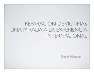 REPARACIÓN DE VÍCTIMAS
UNA MIRADA A LA EXPERIENCIA
            INTERNACIONAL


                 Daniel Munevar


            1
 