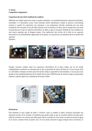3- Tareas
Comprobar componentes
Capacitores (lo mas fácil y habitual de cambiar)
Mediante una simple inspección visual, se puede comprobar si un motherboard posee capacitores hinchados,
reventados o si derramaron aceite. Estos síntomas suelen manifestarse cuando se practica overclocking
extremo o cuando los capacitores son expuestos a una temperatura elevada, producida por una mala
ventilación. Por otra parte, la tasa de fallas muchas veces es aleatoria. Es decir, que no siempre hay una razón
en particular por la que un capacitor electrolítico se dañe, ya que en una gran cantidad de casos explotan sin
más motivo aparente que el desgaste propio. Una explicación más técnica de la falla en un capacitor
electrolítico es la deformidad de algún punto en las placas, lo cual provoca una disminución en la tensión del
capacitor.
Ejemplos
Siempre conviene cambiar todos los capacitores electrolíticos de la placa madre, por los de estado
solido(polímero recubierto con aluminio) por lo que su promedio de vida es de hasta 4 o 5 veces mayor al de
un electrolítico. Siempre conviene poner de mismo voltaje y capacidad en microfaradios, si son un poco mas
grande no hay problemas(mientras de el tamaño físico), pero JAMAS poner de menores rango ya que pueden
explotar o quemar algún otro componente de la placa madre.
Resistencias
Este elemento es muy simple de medir o verificar: como su nombre lo indica, funciona ofreciendo una
oposición al paso de la corriente. El problema que puede surgir es que se encuentre abierta (no deja pasar
nada de corriente) o en cortocircuito (deja pasar toda la corriente).Si con el tester en todas las escalas la aguja
no se mueve, estamos frente al primer caso. Si en la misma situación la aguja siempre marca el máximo, se
 