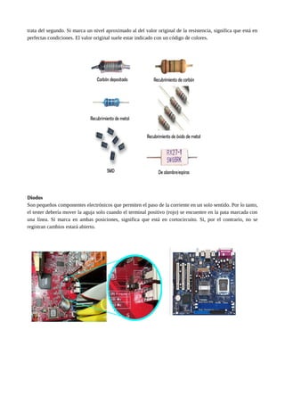 trata del segundo. Si marca un nivel aproximado al del valor original de la resistencia, significa que está en
perfectas condiciones. El valor original suele estar indicado con un código de colores.
Diodos
Son pequeños componentes electrónicos que permiten el paso de la corriente en un solo sentido. Por lo tanto,
el tester debería mover la aguja solo cuando el terminal positivo (rojo) se encuentre en la pata marcada con
una línea. Si marca en ambas posiciones, significa que está en cortocircuito. Si, por el contrario, no se
registran cambios estará abierto.
 