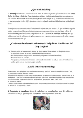 ¿Qué es el Reballing?
El Reballing consiste en la sustitución de las bolas de estaño originales que unen la placa con el Chip
Gráfico, NorthBridge o SoutBridge; Placas Aceleradoras de Video; por bolas de alta calidad compuestas por
una aleación determinada de Estaño, Plata y Cobre (Sn96.5Ag3Cu0.5). Para hacer esta sustitución,
es necesario quitar el chip BGA, limpiarlo, volver a aplicarle las bolas (Reballing) y re-soldarlo a la
placa.
Este tipo de aleación de soldadura tiene un fallo importante, su "dureza", ya que cuando se expone
a altas temperaturas fallan produciendo grietas en su compuesto que pueden llegar a dejar de
hacer contacto, por ello todos los componentes BGA's (GPU's, CPU's, Nothbridges, SoutBridge, etc) que
utilizan este tipo de soldadura sin plomo y que se ven expuestos a temperaturas elevadas pueden
sufrir una avería de este tipo.
¿Cuáles son los síntomas más comunes del fallo en la soldadura del
Chip Gráfico?
Los síntomas suelen ser los siguientes, aunque no tienen por qué darse todos ni en el siguiente orden:
•El equipo se calienta en exceso, aun teniéndolo bien refrigerado.
•Se ocasionan reinicio esporádicos del sistema (con pantallas azules en Windows)
•Aparecen líneas en pantalla.
•El equipo aparentemente enciende con normalidad, se encienden los leds, se activa el ventilador y la
unidad óptica pero no muestra nada por pantalla.
¿Cómo se hace un Reballing?
En resumen, para solucionar este problema tenemos que sustituir las antiguas soldaduras del Chip
BGA que esté fallando por unas nuevas.
Aunque normalmente el fallo se suele encontrar en el procesador o chip gráfico hay que decir que no es
así siempre y que hace falta tener los conocimientos adecuados para poder diagnosticar el componente
exacto que falla (Chip Gráfico dedicado, NorthBridge, SoutBridge , CPU, GPU, etc.)
El proceso en detalle...
Una vez diagnosticado el componente o Chip BGA que está ocasionando el fallo, básicamente la técnica
se resume en los siguientes7 pasos:
1. Desmontar la placa base. Antes de nada hay que sacar la placa base del gabinete.
Laboriosa tarea ya que hay que sacar todos los componentes de la Pc.
 
