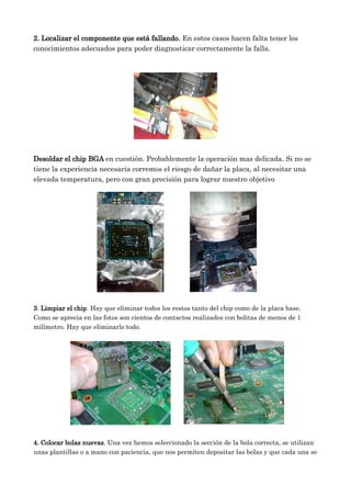 2. Localizar el componente que está fallando. En estos casos hacen falta tener los
conocimientos adecuados para poder diagnosticar correctamente la falla.
Desoldar el chip BGA en cuestión. Probablemente la operación mas delicada. Si no se
tiene la experiencia necesaria corremos el riesgo de dañar la placa, al necesitar una
elevada temperatura, pero con gran precisión para lograr nuestro objetivo
3. Limpiar el chip. Hay que eliminar todos los restos tanto del chip como de la placa base.
Como se aprecia en las fotos son cientos de contactos realizados con bolitas de menos de 1
milímetro. Hay que eliminarlo todo.
4. Colocar bolas nuevas. Una vez hemos seleccionado la sección de la bola correcta, se utilizan
unas plantillas o a mano con paciencia, que nos permiten depositar las bolas y que cada una se
 