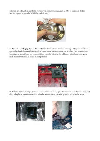 sitúe en un sitio, eliminando la que sobren. Como se aprecia en la foto el diámetro de las
bolitas pone a prueba la habilidad del técnico.
5. Revisar el trabajo y fijar la bolas al chip. Para esto utilizamos una lupa. Hay que verificar
que todas las bolitas estén en su sitio y que no se hayan unidos entre ellas. Una ves revisada
las correcta posición de las bolas, utilizaremos la estación de soldado o pistola de calor para
fijar definitivamente la bolas al componente.
6. Volver a soldar el chip. Usamos la estación de soldar o pistola de calor para fijar de nuevo el
chip a la placa. Necesitamos controlar la temperatura para no quemar el chip o la placa.
 
