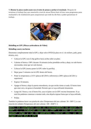 7. Montar la placa madre junto con el resto de piezas y probar el resultado. Después de
terminar el trabajo hay que someterlo a test de stress (hiren boot cd trae unos programas para
realizarlo) y de rendimiento para asegurarnos que todo ha ido bien y poder garantizar el
trabajo.
Reballing en GPU (Placas aceleradoras de Video)
Reballing casero con horno
Desmontar completamente toda la GPU y dejar solo el PCB (la placa en si: sin stickers, pads, pasta
térmica, etc).
• Colocar la GPU con el chip gráfico hacia arriba sobre un plato.
• Calentar el horno a 190ºc durante 10 minutos (velas prendidas arriba y abajo, no vale horno-
microondas, tiene que ser solo horno).
• Colocar la GPU (nunca poner la GPU sobre la parrilla).
• Dejar pasar 5 minutos con la GPU dentro del horno.
• Poner la temperatura a 215ºc (placas del 2010 o inferiores) o 200ºc (placas del 2011 y
superiores)
• Esperar 10 minutos.
• Apagar el horno y dejar la puerta entreabierta, sin que reciba viento ni nada. El horno tiene
que estar seco, sin grasa ni humedad. Permitir que se vaya enfriando lentamente.
• Luego de 2 horas y con el horno frío, sacar el plato con la GPU encima lentamente. Si ya
está fría podemos comenzar a montar todo, sino dejarla reposar hasta que se haya enfriado.
• Probar.
También lo podemos hacer con pistola de calor (Temperatura del aire caliente: 50 - 500º C ) o con
estación de soldado (Temperatura del aire caliente: 100 - 4500º C )
NOTA: En cualquier caso es recomendable no pasar los
300º C , trabajar maso en 250º C sino podríamos
quemar algo y ya no podremos reparar mas, ya sea
algún chip BGA o GPU.
 