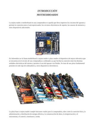 INTRODUCCIÓN
MOTHERBOARDS
La tarjeta madre o motherboard en una computadora es aquella que lleva impresos los circuitos del aparato y
permite la conexión entre el microprocesador, los circuitos electrónicos de soporte, las ranuras de memoria y
otros dispositivos adicionales.
En informática se le llama motherboard o tarjeta madre o placa madre al dispositivo de mayor relevancia que
se encuentra en el circuito de una computadora u ordenador ya que facilita la conexión entre las distintas
unidades electrónicas del mismo y permite el uso del aparato con fluidez. Se trata de una pieza fundamental
presente en todo tipo de ordenadores y otros dispositivos electrónicos.
La placa base o tarjeta madre cumple funciones vitales para la computadora, tales como la conexión física, la
administración y distribución de energía eléctrica, la comunicación de datos, la temporización y el
sincronismo, el control y monitoreo y otras.
 