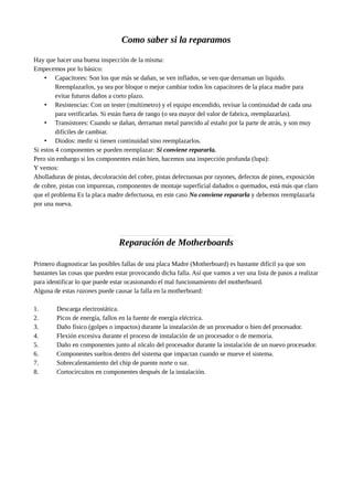 Como saber si la reparamos
Hay que hacer una buena inspección de la misma:
Empecemos por lo básico:
• Capacitores: Son los que más se dañan, se ven inflados, se ven que derraman un liquido.
Reemplazarlos, ya sea por bloque o mejor cambiar todos los capacitores de la placa madre para
evitar futuros daños a corto plazo.
• Resistencias: Con un tester (multimetro) y el equipo encendido, revisar la continuidad de cada una
para verificarlas. Si están fuera de rango (o sea mayor del valor de fabrica, reemplazarlas).
• Transistores: Cuando se dañan, derraman metal parecido al estaño por la parte de atrás, y son muy
difíciles de cambiar.
• Diodos: medir si tienen continuidad sino reemplazarlos.
Si estos 4 componentes se pueden reemplazar: Si conviene repararla.
Pero sin embargo si los componentes están bien, hacemos una inspección profunda (lupa):
Y vemos:
Abolladuras de pistas, decoloración del cobre, pistas defectuosas por rayones, defectos de pines, exposición
de cobre, pistas con impurezas, componentes de montaje superficial dañados o quemados, está más que claro
que el problema Es la placa madre defectuosa, en este caso No conviene repararla y debemos reemplazarla
por una nueva.
Reparación de Motherboards
Primero diagnosticar las posibles fallas de una placa Madre (Motherboard) es bastante difícil ya que son
bastantes las cosas que pueden estar provocando dicha falla. Así que vamos a ver una lista de pasos a realizar
para identificar lo que puede estar ocasionando el mal funcionamiento del motherboard.
Alguna de estas razones puede causar la falla en la motherboard:
1. Descarga electrostática.
2. Picos de energía, fallos en la fuente de energía eléctrica.
3. Daño físico (golpes o impactos) durante la instalación de un procesador o bien del procesador.
4. Flexión excesiva durante el proceso de instalación de un procesador o de memoria.
5. Daño en componentes junto al zócalo del procesador durante la instalación de un nuevo procesador.
6. Componentes sueltos dentro del sistema que impactan cuando se mueve el sistema.
7. Sobrecalentamiento del chip de puente norte o sur.
8. Cortocircuitos en componentes después de la instalación.
 