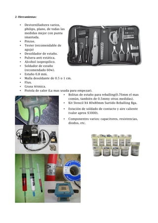 2- Herramientas:
• Destornilladores varios,
philips, plano, de todas las
medidas mejor con punta
imantada.
• Pinzas.
• Tester (recomendable de
aguja)
• Desoldador de estaño.
• Pulsera anti estática.
• Alcohol isopropilico.
• Soldador de estaño
(recomendado 60w).
• Estaño 0.8 mm.
• Malla desoldante de 0.5 o 1 cm.
• Flux.
• Grasa térmica.
• Pistola de calor (La mas usada para empezar).
• Bolitas de estaño para reballing(0.76mm el mas
común, también de 0.5mmy otras medidas).
• Kit Stencil X4 80x80mm Surtido Reballing Bga.
• Estación de soldado de contacto y aire caliente
(valor aprox $3000).
• Componentes varios: capacitores, resistencias,
diodos, etc.
 